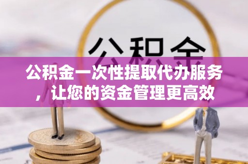 东西湖公积金一次性提取代办服务，让您的资金管理更高效