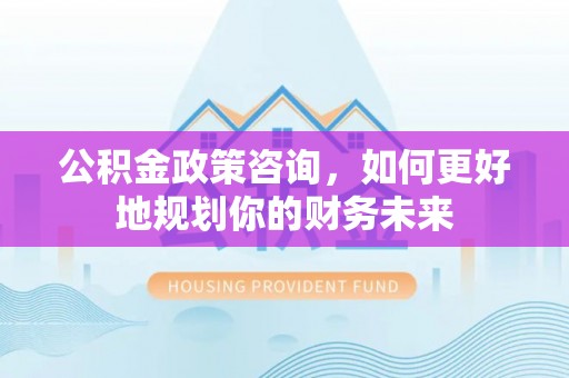 东西湖公积金政策咨询，如何更好地规划你的财务未来