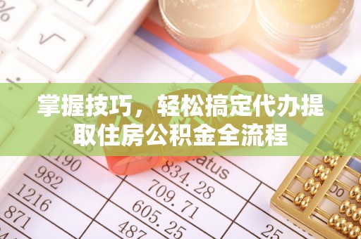 东西湖掌握技巧，轻松搞定代办提取住房公积金全流程