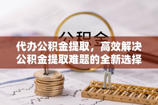 东西湖代办公积金提取，高效解决公积金提取难题的全新选择