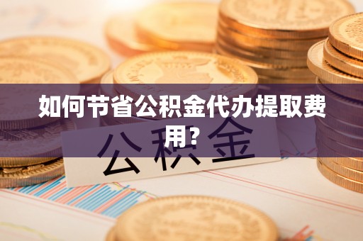 东西湖如何节省公积金代办提取费用？