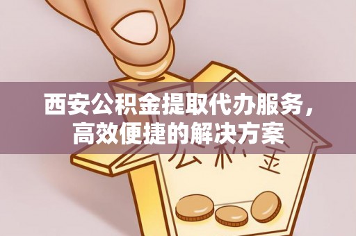 东西湖西安公积金提取代办服务，高效便捷的解决方案