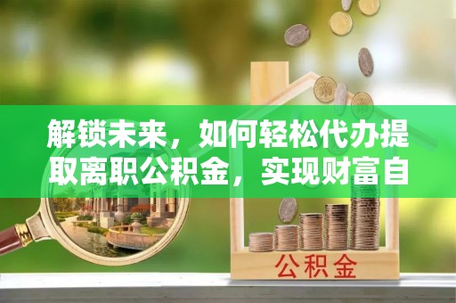 东西湖解锁未来，如何轻松代办提取离职公积金，实现财富自由的第一步