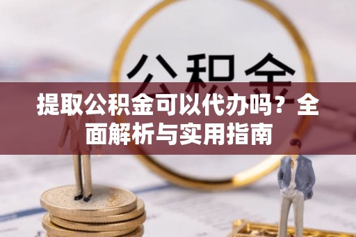 东西湖提取公积金可以代办吗？全面解析与实用指南