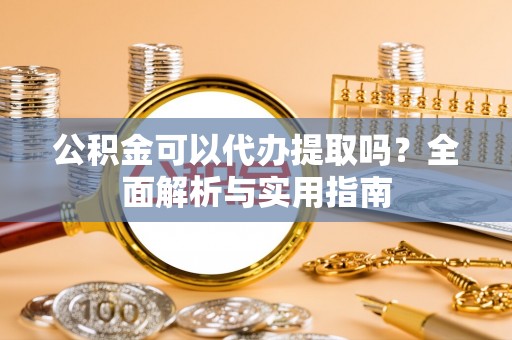 东西湖公积金可以代办提取吗？全面解析与实用指南