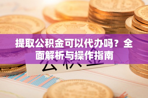 东西湖提取公积金可以代办吗？全面解析与操作指南