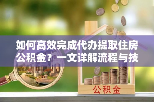 东西湖如何高效完成代办提取住房公积金？一文详解流程与技巧