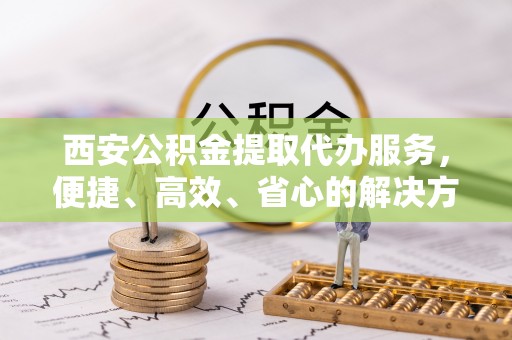 东西湖西安公积金提取代办服务，便捷、高效、省心的解决方案
