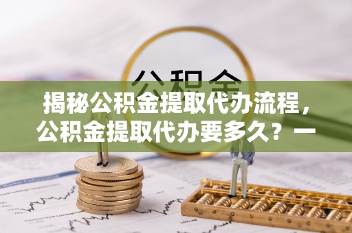 东西湖揭秘公积金提取代办流程，公积金提取代办要多久？一文读懂