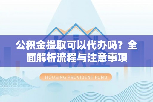东西湖公积金提取可以代办吗？全面解析流程与注意事项