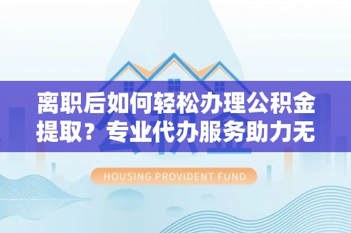 东西湖离职后如何轻松办理公积金提取？专业代办服务助力无忧
