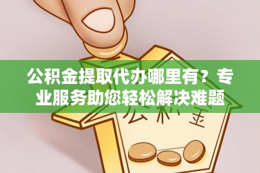 东西湖公积金提取代办哪里有？专业服务助您轻松解决难题