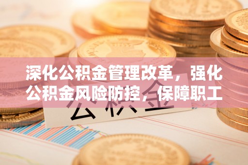 东西湖深化公积金管理改革，强化公积金风险防控，保障职工权益