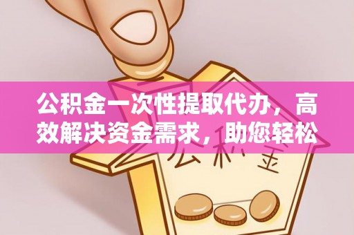 东西湖公积金一次性提取代办，高效解决资金需求，助您轻松应对生活难题
