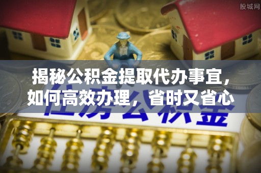 东西湖揭秘公积金提取代办事宜，如何高效办理，省时又省心？