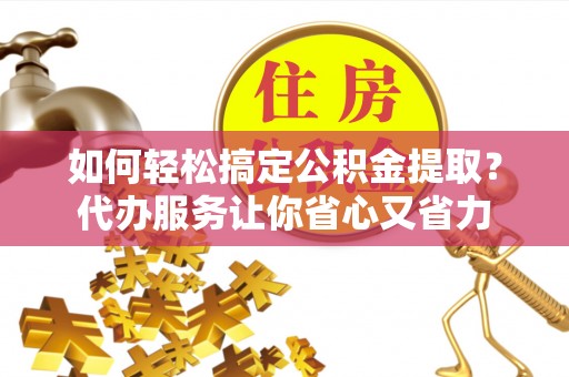 东西湖如何轻松搞定公积金提取？代办服务让你省心又省力