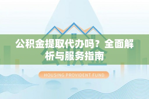 东西湖公积金提取代办吗？全面解析与服务指南