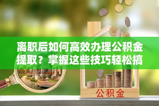 东西湖离职后如何高效办理公积金提取？掌握这些技巧轻松搞定