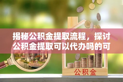 东西湖揭秘公积金提取流程，探讨公积金提取可以代办吗的可行性与注意事项