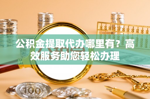 东西湖公积金提取代办哪里有？高效服务助您轻松办理