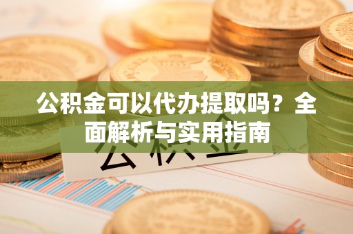 东西湖公积金可以代办提取吗？全面解析与实用指南