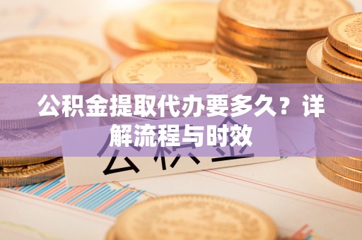 东西湖公积金提取代办要多久？详解流程与时效