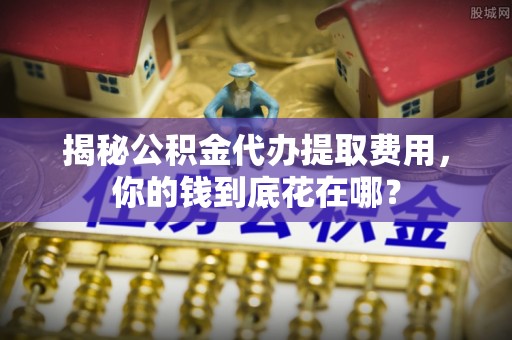 东西湖揭秘公积金代办提取费用，你的钱到底花在哪？