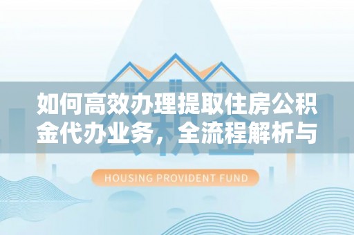 东西湖如何高效办理提取住房公积金代办业务，全流程解析与实用建议