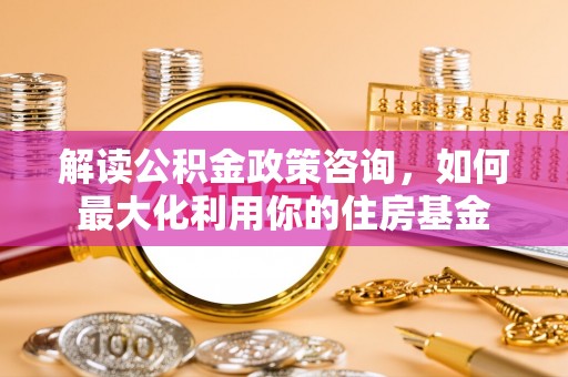 东西湖解读公积金政策咨询，如何最大化利用你的住房基金