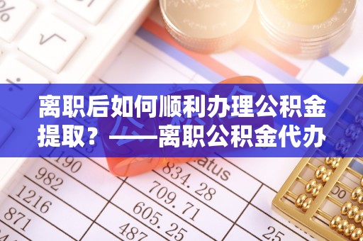 东西湖离职后如何顺利办理公积金提取？——离职公积金代办提取全攻略