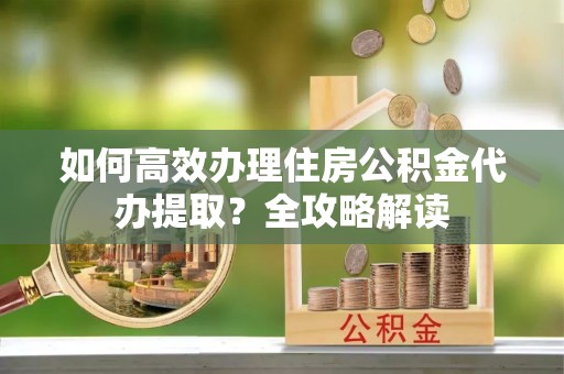 东西湖如何高效办理住房公积金代办提取？全攻略解读