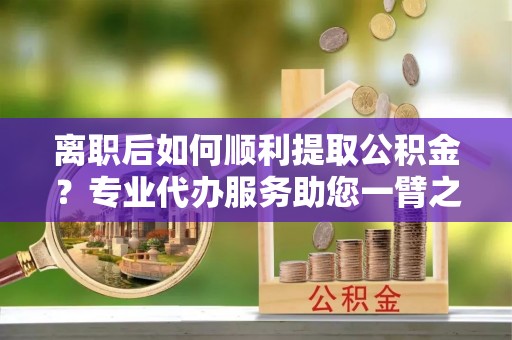 东西湖离职后如何顺利提取公积金？专业代办服务助您一臂之力