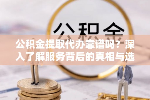 东西湖公积金提取代办靠谱吗？深入了解服务背后的真相与选择指南