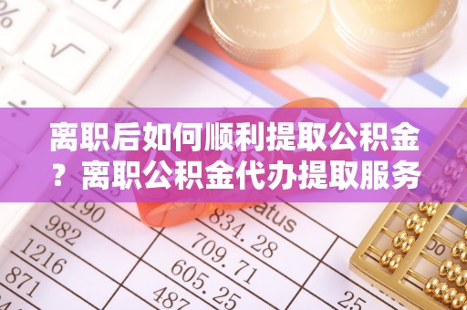 东西湖离职后如何顺利提取公积金？离职公积金代办提取服务助力无忧办理