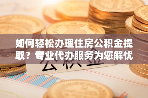 东西湖如何轻松办理住房公积金提取？专业代办服务为您解忧