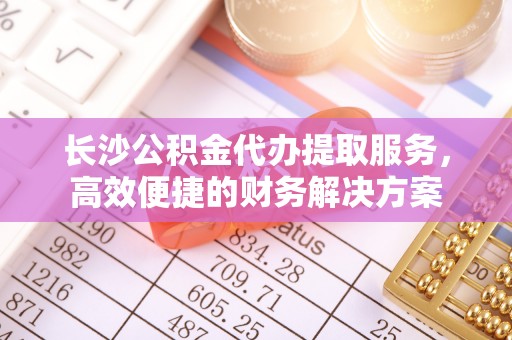东西湖长沙公积金代办提取服务，高效便捷的财务解决方案