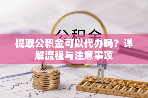 东西湖提取公积金可以代办吗？详解流程与注意事项