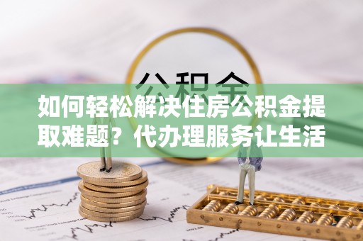 东西湖如何轻松解决住房公积金提取难题？代办理服务让生活更简单