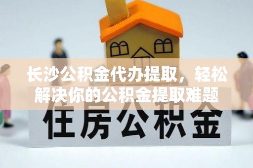 东西湖长沙公积金代办提取，轻松解决你的公积金提取难题