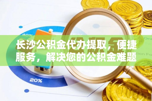 东西湖长沙公积金代办提取，便捷服务，解决您的公积金难题