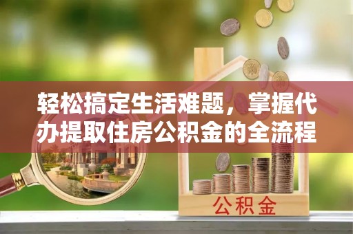东西湖轻松搞定生活难题，掌握代办提取住房公积金的全流程