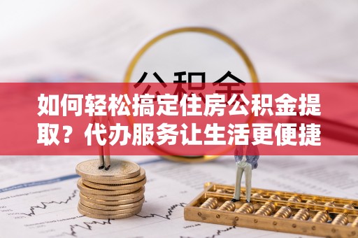 东西湖如何轻松搞定住房公积金提取？代办服务让生活更便捷