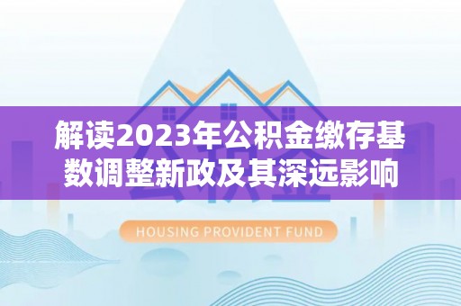 东西湖解读2023年公积金缴存基数调整新政及其深远影响