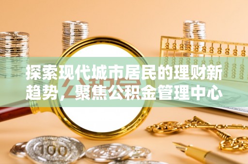 东西湖探索现代城市居民的理财新趋势，聚焦公积金管理中心的服务创新