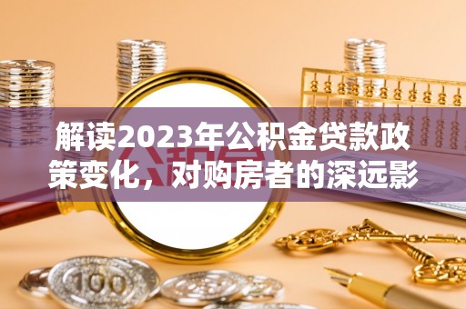 东西湖解读2023年公积金贷款政策变化，对购房者的深远影响