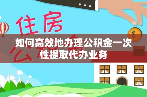 东西湖如何高效地办理公积金一次性提取代办业务