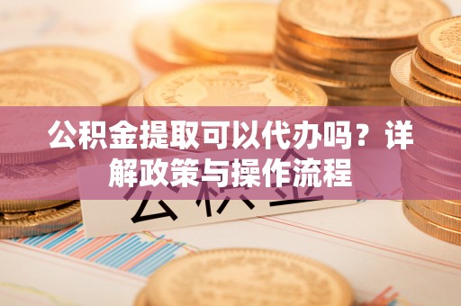 东西湖公积金提取可以代办吗？详解政策与操作流程