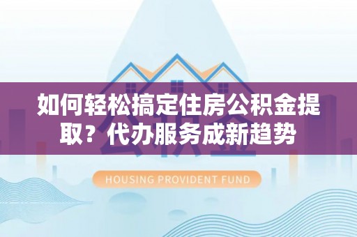 东西湖如何轻松搞定住房公积金提取？代办服务成新趋势