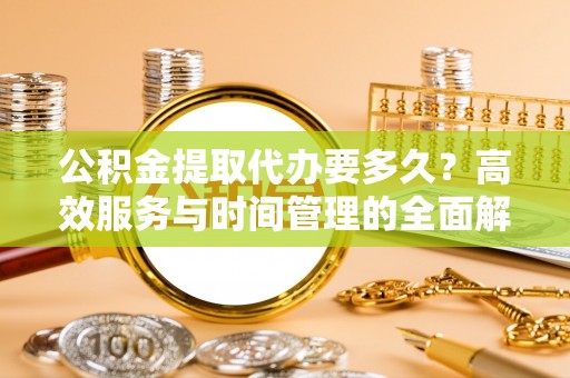 东西湖公积金提取代办要多久？高效服务与时间管理的全面解析