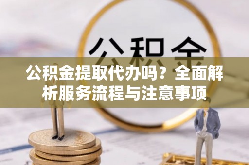 东西湖公积金提取代办吗？全面解析服务流程与注意事项